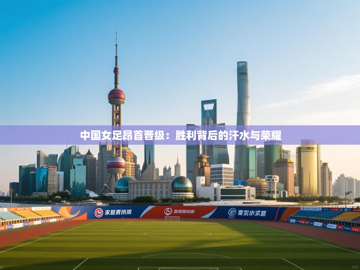 中国女足昂首晋级：胜利背后的汗水与荣耀